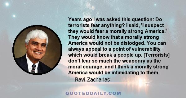 Years ago I was asked this question: Do terrorists fear anything? I said, 'I suspect they would fear a morally strong America.' They would know that a morally strong America would not be dislodged. You can always appeal