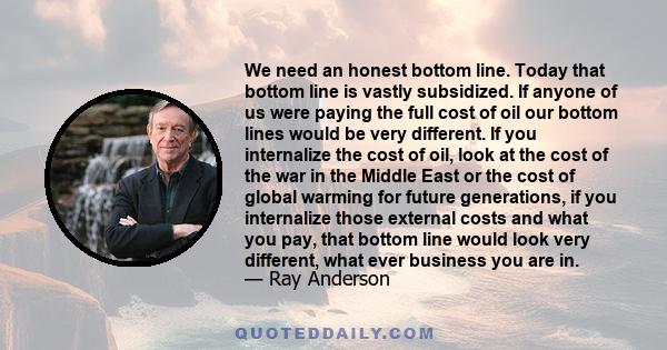 We need an honest bottom line. Today that bottom line is vastly subsidized. If anyone of us were paying the full cost of oil our bottom lines would be very different. If you internalize the cost of oil, look at the cost