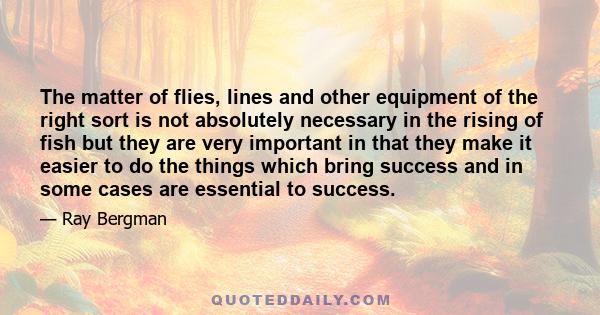 The matter of flies, lines and other equipment of the right sort is not absolutely necessary in the rising of fish but they are very important in that they make it easier to do the things which bring success and in some