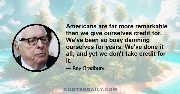 Americans are far more remarkable than we give ourselves credit for. We've been so busy damning ourselves for years. We've done it all, and yet we don't take credit for it.