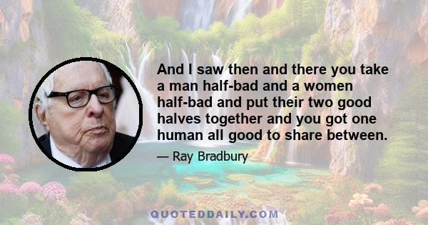 And I saw then and there you take a man half-bad and a women half-bad and put their two good halves together and you got one human all good to share between.