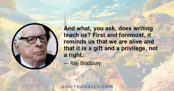 And what, you ask, does writing teach us? First and foremost, it reminds us that we are alive and that it is a gift and a privilege, not a right.