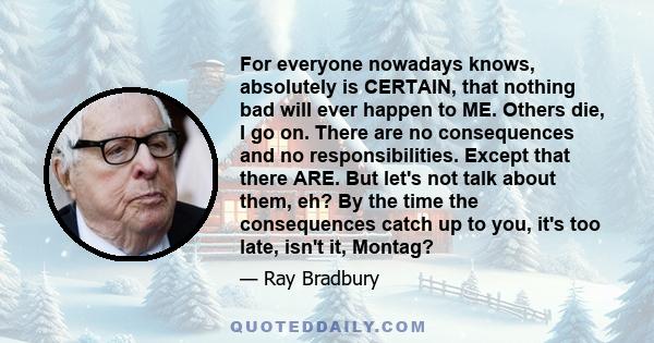 For everyone nowadays knows, absolutely is CERTAIN, that nothing bad will ever happen to ME. Others die, I go on. There are no consequences and no responsibilities. Except that there ARE. But let's not talk about them,