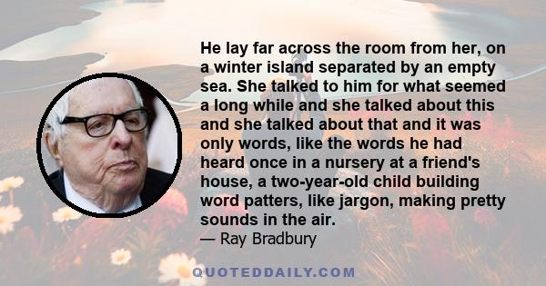 He lay far across the room from her, on a winter island separated by an empty sea. She talked to him for what seemed a long while and she talked about this and she talked about that and it was only words, like the words