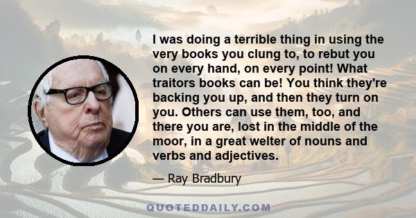 I was doing a terrible thing in using the very books you clung to, to rebut you on every hand, on every point! What traitors books can be! You think they're backing you up, and then they turn on you. Others can use