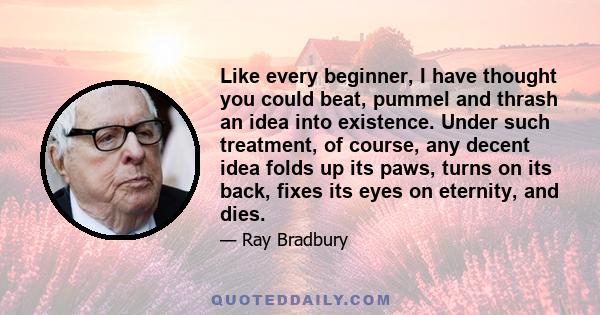 Like every beginner, I have thought you could beat, pummel and thrash an idea into existence. Under such treatment, of course, any decent idea folds up its paws, turns on its back, fixes its eyes on eternity, and dies.