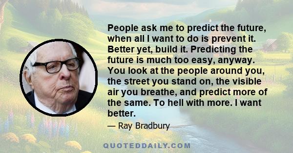 People ask me to predict the future, when all I want to do is prevent it. Better yet, build it. Predicting the future is much too easy, anyway. You look at the people around you, the street you stand on, the visible air