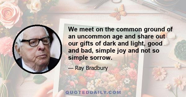We meet on the common ground of an uncommon age and share out our gifts of dark and light, good and bad, simple joy and not so simple sorrow.