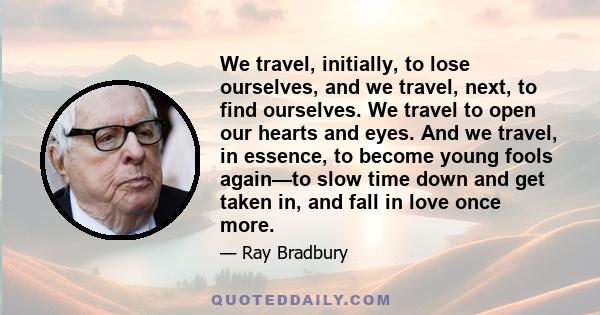 We travel, initially, to lose ourselves, and we travel, next, to find ourselves. We travel to open our hearts and eyes. And we travel, in essence, to become young fools again—to slow time down and get taken in, and fall