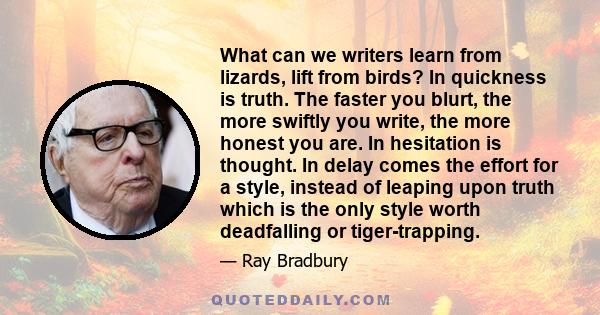 What can we writers learn from lizards, lift from birds? In quickness is truth. The faster you blurt, the more swiftly you write, the more honest you are. In hesitation is thought. In delay comes the effort for a style,