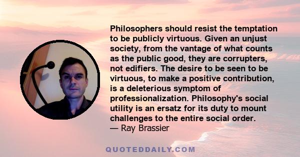 Philosophers should resist the temptation to be publicly virtuous. Given an unjust society, from the vantage of what counts as the public good, they are corrupters, not edifiers. The desire to be seen to be virtuous, to