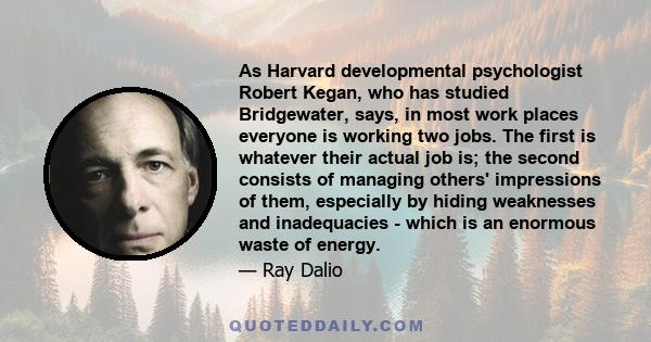 As Harvard developmental psychologist Robert Kegan, who has studied Bridgewater, says, in most work places everyone is working two jobs. The first is whatever their actual job is; the second consists of managing others'