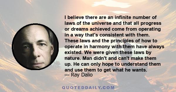 I believe there are an infinite number of laws of the universe and that all progress or dreams achieved come from operating in a way that's consistent with them. These laws and the principles of how to operate in