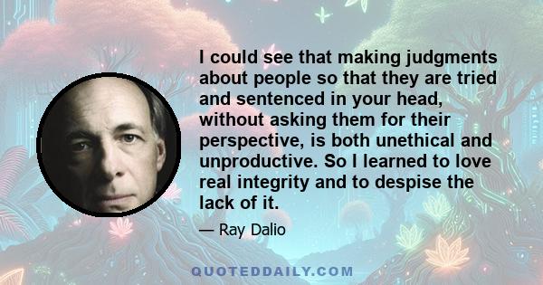 I could see that making judgments about people so that they are tried and sentenced in your head, without asking them for their perspective, is both unethical and unproductive. So I learned to love real integrity and to