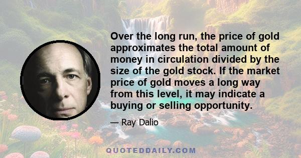 Over the long run, the price of gold approximates the total amount of money in circulation divided by the size of the gold stock. If the market price of gold moves a long way from this level, it may indicate a buying or
