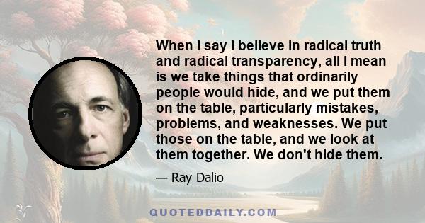 When I say I believe in radical truth and radical transparency, all I mean is we take things that ordinarily people would hide, and we put them on the table, particularly mistakes, problems, and weaknesses. We put those