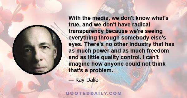 With the media, we don't know what's true, and we don't have radical transparency because we're seeing everything through somebody else's eyes. There's no other industry that has as much power and as much freedom and as