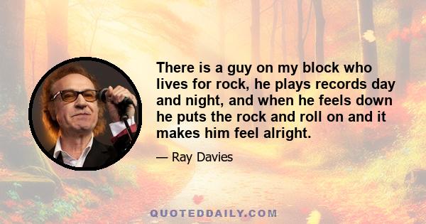 There is a guy on my block who lives for rock, he plays records day and night, and when he feels down he puts the rock and roll on and it makes him feel alright.