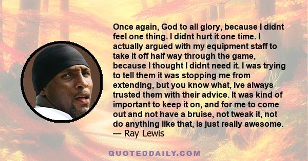 Once again, God to all glory, because I didnt feel one thing. I didnt hurt it one time. I actually argued with my equipment staff to take it off half way through the game, because I thought I didnt need it. I was trying