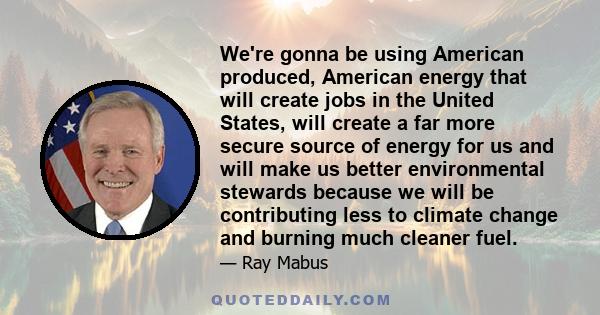 We're gonna be using American produced, American energy that will create jobs in the United States, will create a far more secure source of energy for us and will make us better environmental stewards because we will be