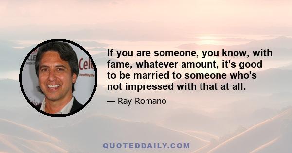 If you are someone, you know, with fame, whatever amount, it's good to be married to someone who's not impressed with that at all.