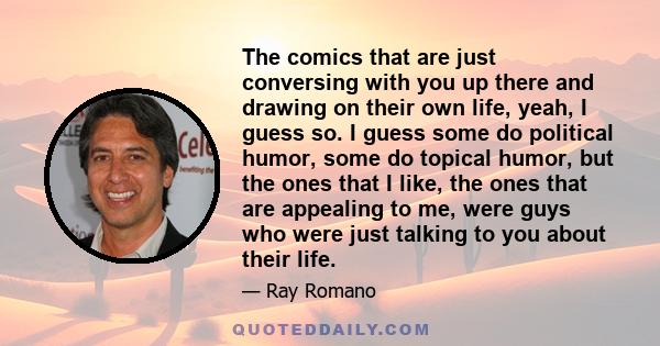 The comics that are just conversing with you up there and drawing on their own life, yeah, I guess so. I guess some do political humor, some do topical humor, but the ones that I like, the ones that are appealing to me,