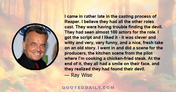 I came in rather late in the casting process of Reaper. I believe they had all the other roles cast. They were having trouble finding the devil. They had seen almost 100 actors for the role. I got the script and I liked