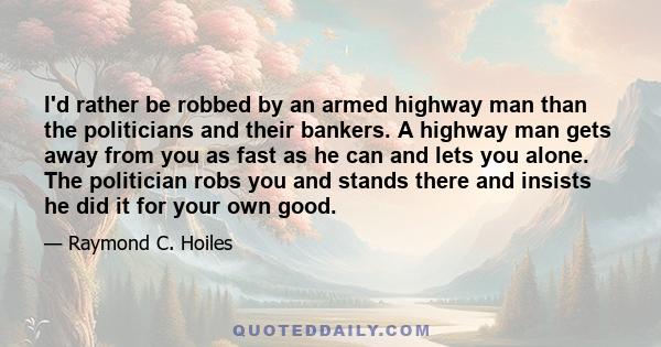 I'd rather be robbed by an armed highway man than the politicians and their bankers. A highway man gets away from you as fast as he can and lets you alone. The politician robs you and stands there and insists he did it