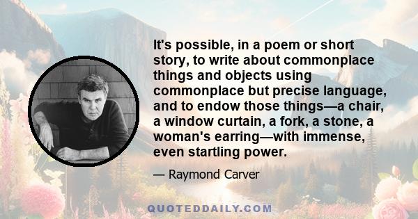 It's possible, in a poem or short story, to write about commonplace things and objects using commonplace but precise language, and to endow those things—a chair, a window curtain, a fork, a stone, a woman's earring—with