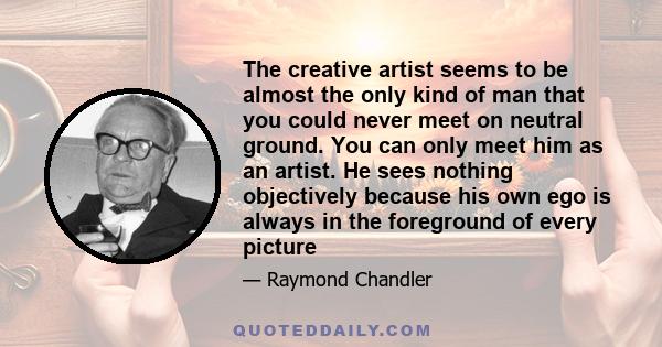 The creative artist seems to be almost the only kind of man that you could never meet on neutral ground. You can only meet him as an artist. He sees nothing objectively because his own ego is always in the foreground of