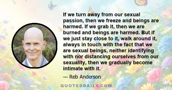 If we turn away from our sexual passion, then we freeze and beings are harmed. If we grab it, then we are burned and beings are harmed. But if we just stay close to it, walk around it, always in touch with the fact that