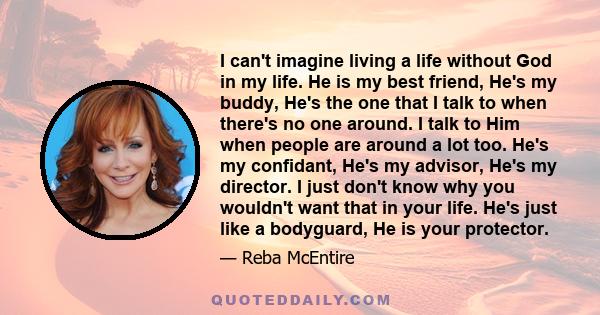 I can't imagine living a life without God in my life. He is my best friend, He's my buddy, He's the one that I talk to when there's no one around. I talk to Him when people are around a lot too. He's my confidant, He's