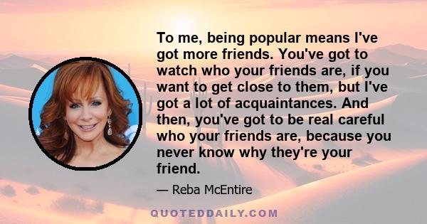 To me, being popular means I've got more friends. You've got to watch who your friends are, if you want to get close to them, but I've got a lot of acquaintances. And then, you've got to be real careful who your friends
