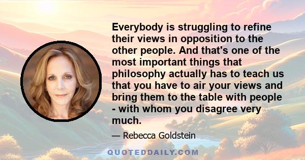 Everybody is struggling to refine their views in opposition to the other people. And that's one of the most important things that philosophy actually has to teach us that you have to air your views and bring them to the