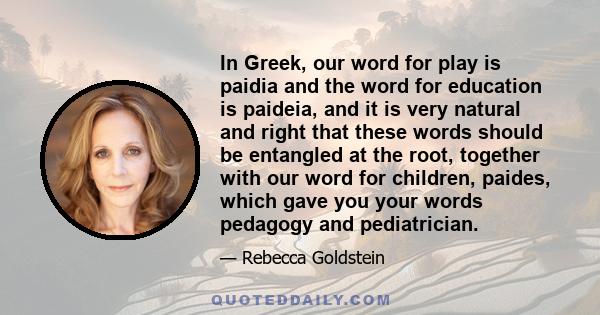 In Greek, our word for play is paidia and the word for education is paideia, and it is very natural and right that these words should be entangled at the root, together with our word for children, paides, which gave you