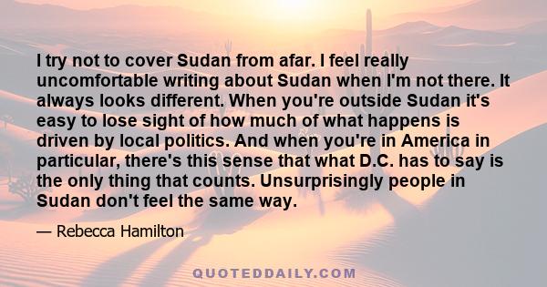 I try not to cover Sudan from afar. I feel really uncomfortable writing about Sudan when I'm not there. It always looks different. When you're outside Sudan it's easy to lose sight of how much of what happens is driven