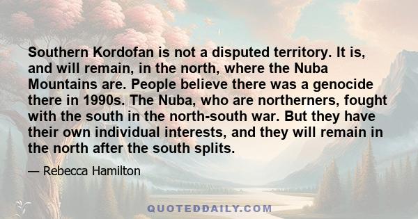 Southern Kordofan is not a disputed territory. It is, and will remain, in the north, where the Nuba Mountains are. People believe there was a genocide there in 1990s. The Nuba, who are northerners, fought with the south