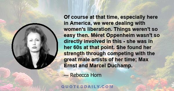 Of course at that time, especially here in America, we were dealing with women's liberation. Things weren't so easy then. Méret Oppenheim wasn't so directly involved in this - she was in her 60s at that point. She found