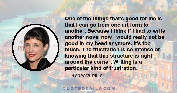 One of the things that's good for me is that I can go from one art form to another. Because I think if I had to write another novel now I would really not be good in my head anymore. It's too much. The frustration is so