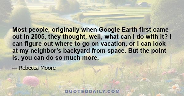 Most people, originally when Google Earth first came out in 2005, they thought, well, what can I do with it? I can figure out where to go on vacation, or I can look at my neighbor's backyard from space. But the point