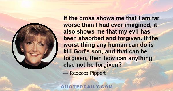 If the cross shows me that I am far worse than I had ever imagined, it also shows me that my evil has been absorbed and forgiven. If the worst thing any human can do is kill God's son, and that can be forgiven, then how