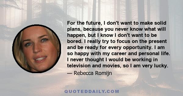 For the future, I don't want to make solid plans, because you never know what will happen, but I know I don't want to be bored. I really try to focus on the present and be ready for every opportunity. I am so happy with