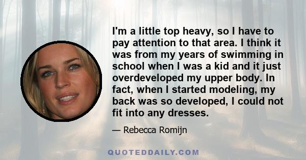 I'm a little top heavy, so I have to pay attention to that area. I think it was from my years of swimming in school when I was a kid and it just overdeveloped my upper body. In fact, when I started modeling, my back was