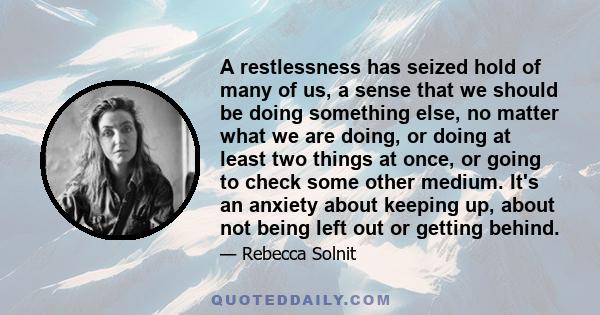 A restlessness has seized hold of many of us, a sense that we should be doing something else, no matter what we are doing, or doing at least two things at once, or going to check some other medium. It's an anxiety about