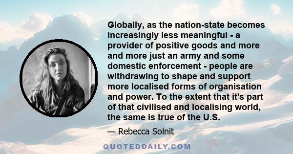 Globally, as the nation-state becomes increasingly less meaningful - a provider of positive goods and more and more just an army and some domestic enforcement - people are withdrawing to shape and support more localised