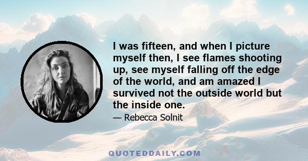 I was fifteen, and when I picture myself then, I see flames shooting up, see myself falling off the edge of the world, and am amazed I survived not the outside world but the inside one.