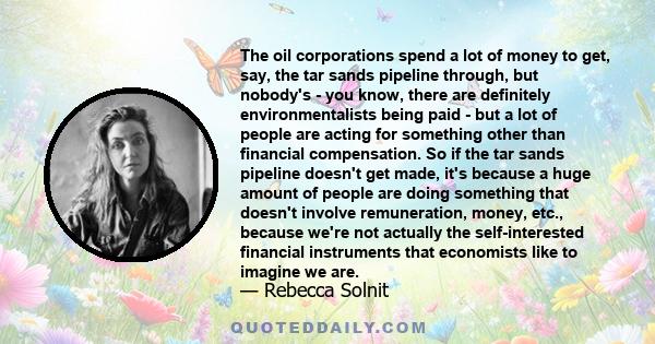 The oil corporations spend a lot of money to get, say, the tar sands pipeline through, but nobody's - you know, there are definitely environmentalists being paid - but a lot of people are acting for something other than