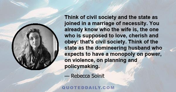 Think of civil society and the state as joined in a marriage of necessity. You already know who the wife is, the one who is supposed to love, cherish and obey: that's civil society. Think of the state as the domineering