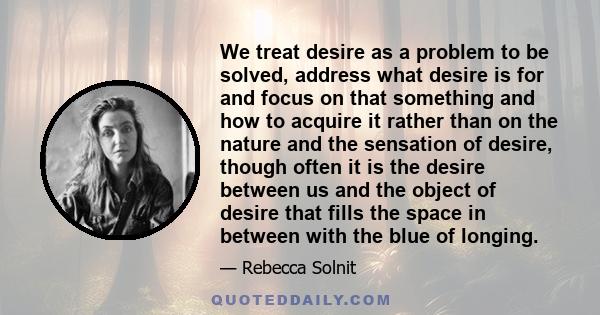 We treat desire as a problem to be solved, address what desire is for and focus on that something and how to acquire it rather than on the nature and the sensation of desire, though often it is the desire between us and