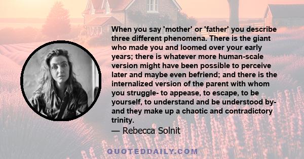 When you say 'mother' or 'father' you describe three different phenomena. There is the giant who made you and loomed over your early years; there is whatever more human-scale version might have been possible to perceive